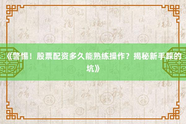 《警惕！股票配资多久能熟练操作？揭秘新手踩的坑》