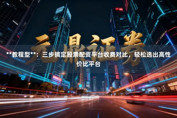 **教程型**：三步搞定股票配资平台收费对比，轻松选出高性价比平台