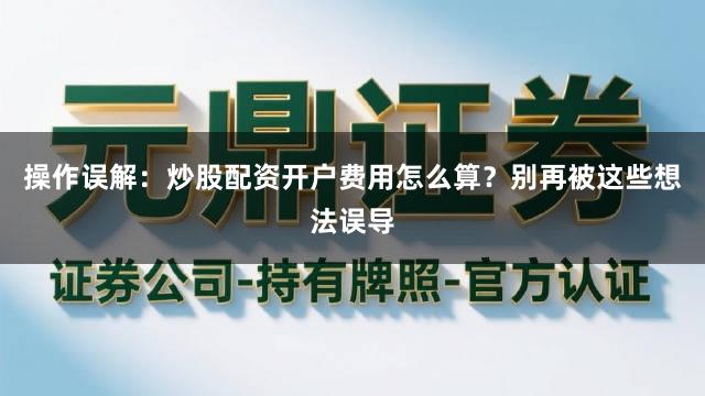 操作误解：炒股配资开户费用怎么算？别再被这些想法误导