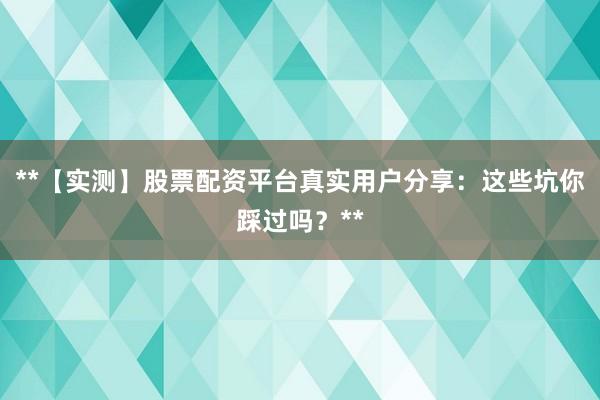 **【实测】股票配资平台真实用户分享：这些坑你踩过吗？**