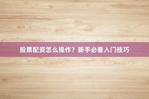 股票配资怎么操作？新手必看入门技巧