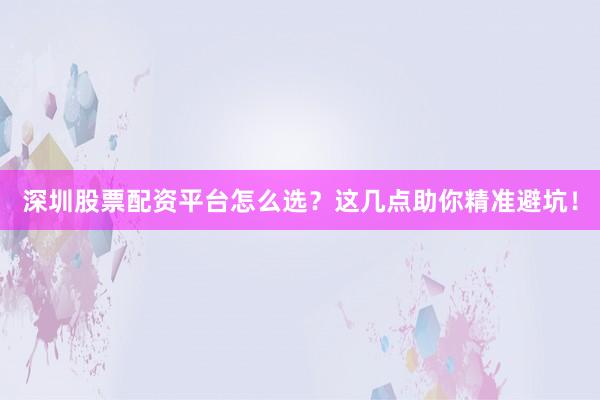 深圳股票配资平台怎么选？这几点助你精准避坑！