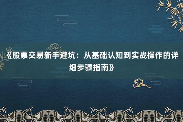 《股票交易新手避坑：从基础认知到实战操作的详细步骤指南》