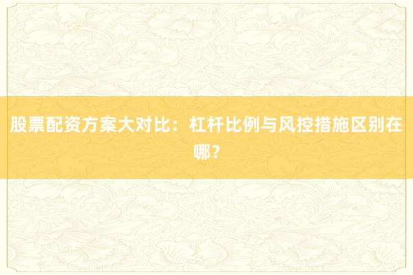 股票配资方案大对比：杠杆比例与风控措施区别在哪？