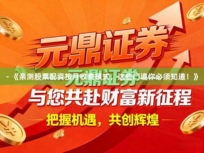 - 《亲测股票配资按月收费模式，这些门道你必须知道！》