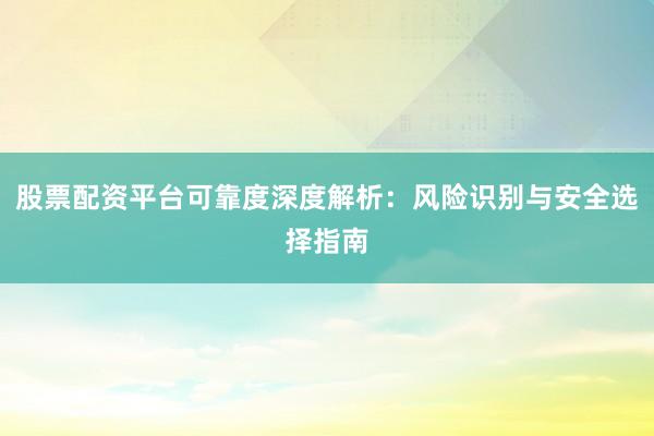 股票配资平台可靠度深度解析：风险识别与安全选择指南