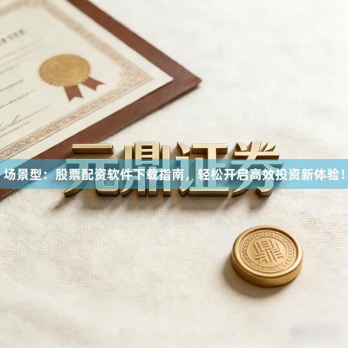 场景型：股票配资软件下载指南，轻松开启高效投资新体验！