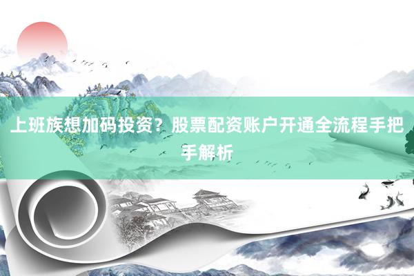 上班族想加码投资？股票配资账户开通全流程手把手解析
