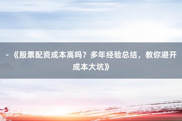 - 《股票配资成本高吗？多年经验总结，教你避开成本大坑》
