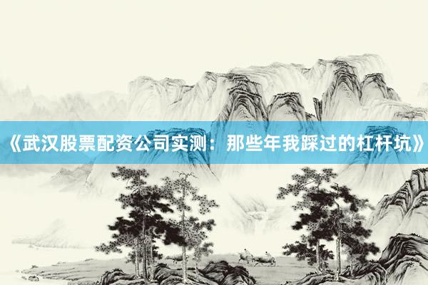《武汉股票配资公司实测：那些年我踩过的杠杆坑》