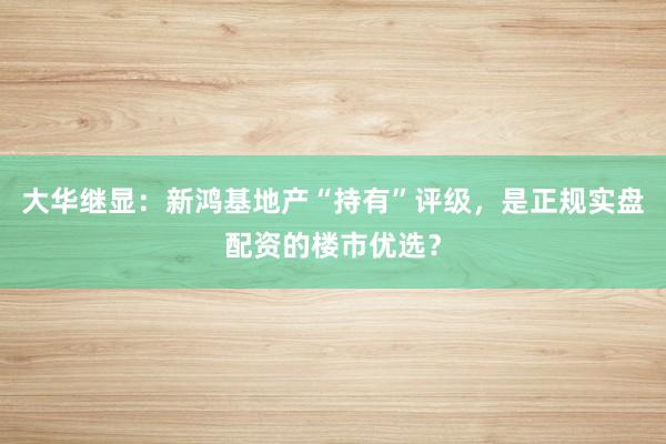 大华继显：新鸿基地产“持有”评级，是正规实盘配资的楼市优选？