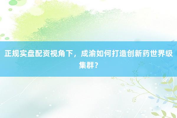 正规实盘配资视角下，成渝如何打造创新药世界级集群？
