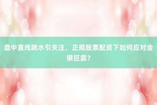 盘中直线跳水引关注，正规股票配资下如何应对金银巨震？