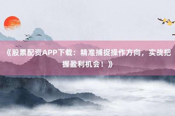 《股票配资APP下载：精准捕捉操作方向，实战把握盈利机会！》