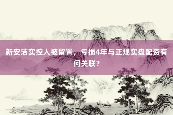 新安洁实控人被留置，亏损4年与正规实盘配资有何关联？