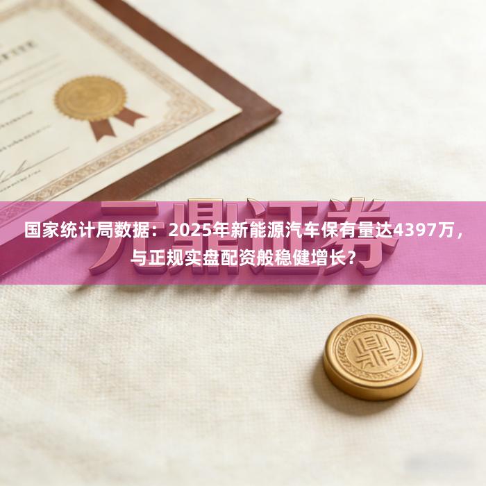 国家统计局数据：2025年新能源汽车保有量达4397万，与正规实盘配资般稳健增长？