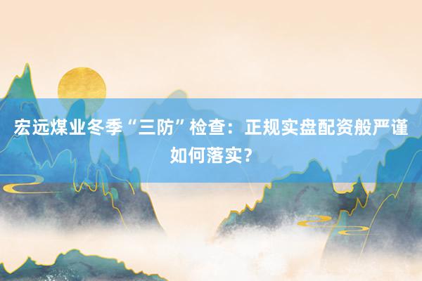 宏远煤业冬季“三防”检查：正规实盘配资般严谨如何落实？