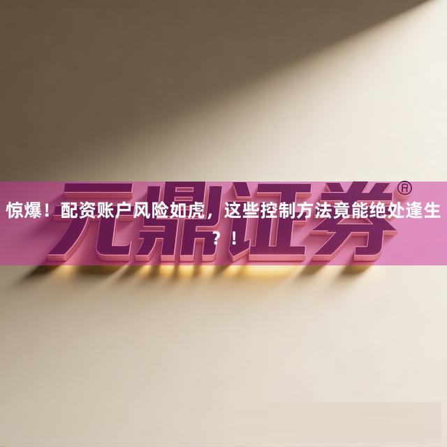 惊爆！配资账户风险如虎，这些控制方法竟能绝处逢生？！