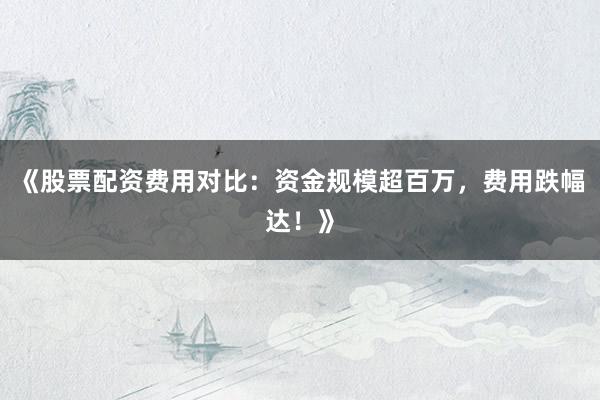 《股票配资费用对比：资金规模超百万，费用跌幅达！》