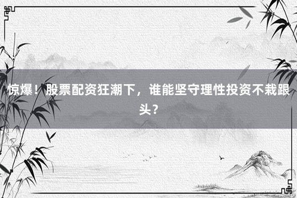 惊爆！股票配资狂潮下，谁能坚守理性投资不栽跟头？
