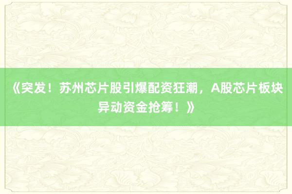 《突发！苏州芯片股引爆配资狂潮，A股芯片板块异动资金抢筹！》