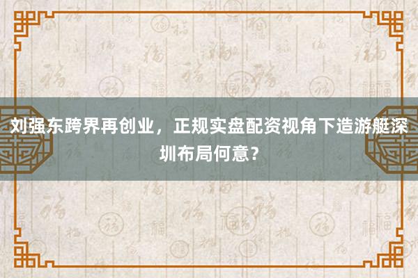 刘强东跨界再创业，正规实盘配资视角下造游艇深圳布局何意？