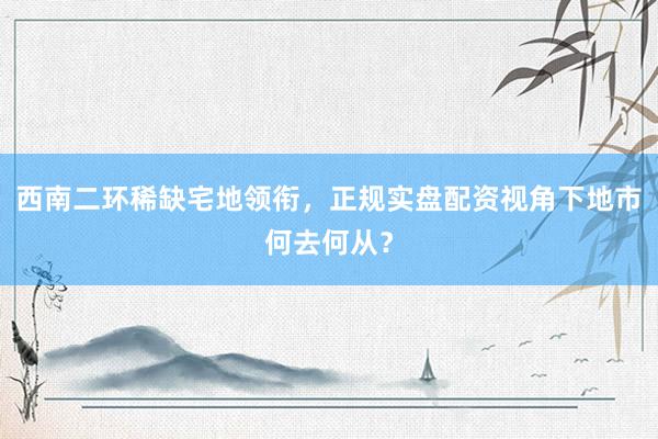 西南二环稀缺宅地领衔，正规实盘配资视角下地市何去何从？