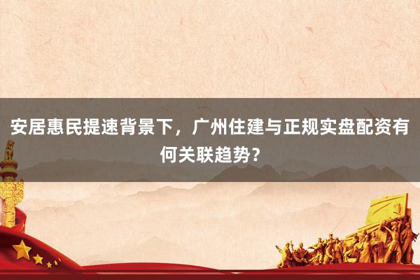 安居惠民提速背景下，广州住建与正规实盘配资有何关联趋势？