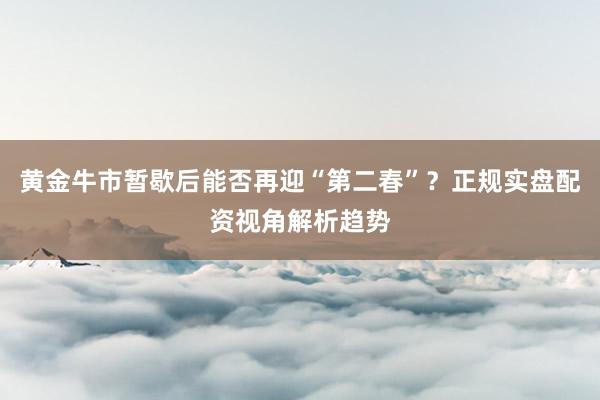 黄金牛市暂歇后能否再迎“第二春”？正规实盘配资视角解析趋势