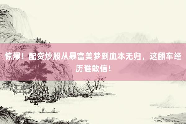 惊爆！配资炒股从暴富美梦到血本无归，这翻车经历谁敢信！