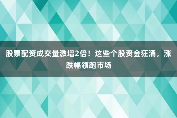 股票配资成交量激增2倍！这些个股资金狂涌，涨跌幅领跑市场