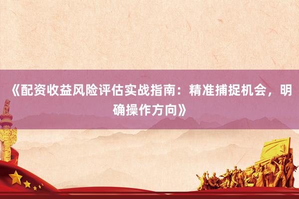 《配资收益风险评估实战指南：精准捕捉机会，明确操作方向》