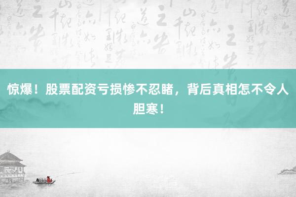 惊爆！股票配资亏损惨不忍睹，背后真相怎不令人胆寒！
