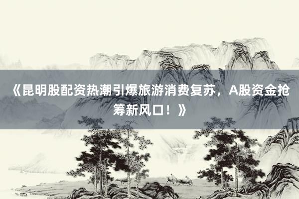 《昆明股配资热潮引爆旅游消费复苏，A股资金抢筹新风口！》