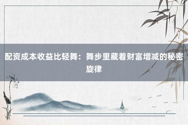 配资成本收益比轻舞：舞步里藏着财富增减的秘密旋律