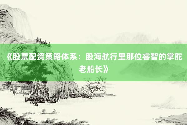 《股票配资策略体系：股海航行里那位睿智的掌舵老船长》