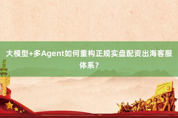 大模型+多Agent如何重构正规实盘配资出海客服体系？