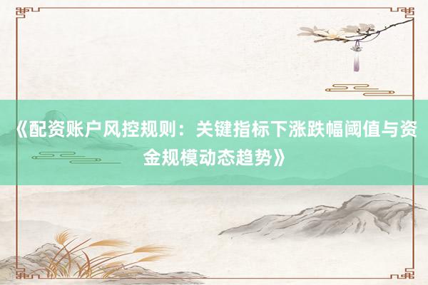 《配资账户风控规则：关键指标下涨跌幅阈值与资金规模动态趋势》