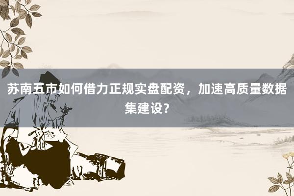 苏南五市如何借力正规实盘配资，加速高质量数据集建设？