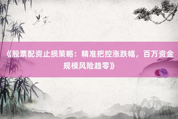 《股票配资止损策略：精准把控涨跌幅，百万资金规模风险趋零》