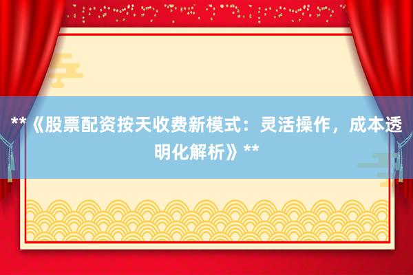 **《股票配资按天收费新模式：灵活操作，成本透明化解析》**