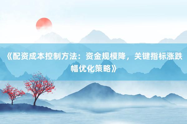 《配资成本控制方法：资金规模降，关键指标涨跌幅优化策略》