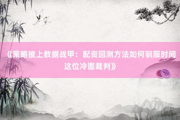 《策略披上数据战甲：配资回测方法如何驯服时间这位冷面裁判》