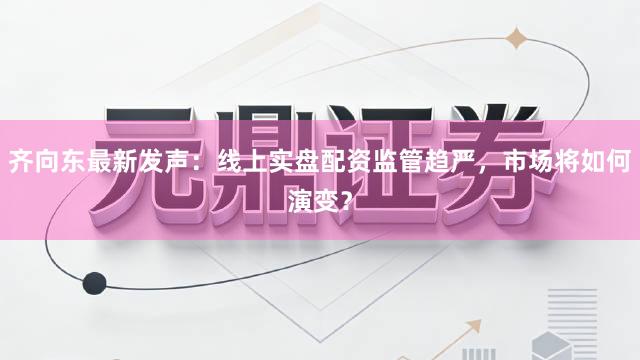 齐向东最新发声：线上实盘配资监管趋严，市场将如何演变？