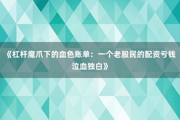 《杠杆魔爪下的血色账单：一个老股民的配资亏钱泣血独白》