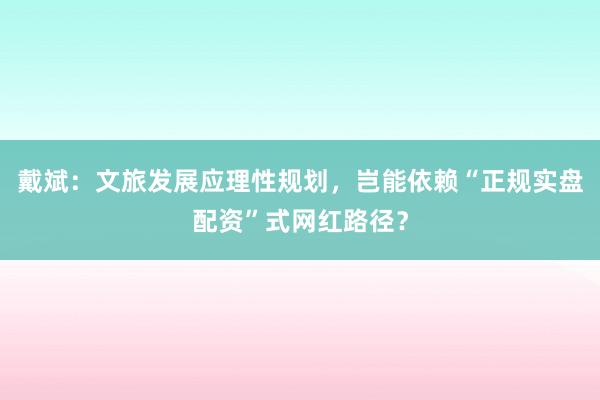 戴斌：文旅发展应理性规划，岂能依赖“正规实盘配资”式网红路径？