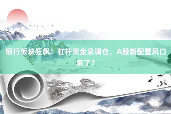 银行板块狂飙！杠杆资金急调仓，A股新配置风口来了？