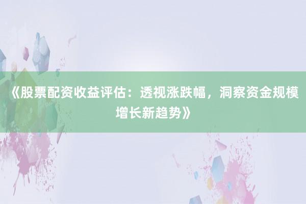 《股票配资收益评估：透视涨跌幅，洞察资金规模增长新趋势》