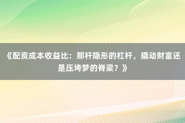《配资成本收益比：那杆隐形的杠杆，撬动财富还是压垮梦的脊梁？》