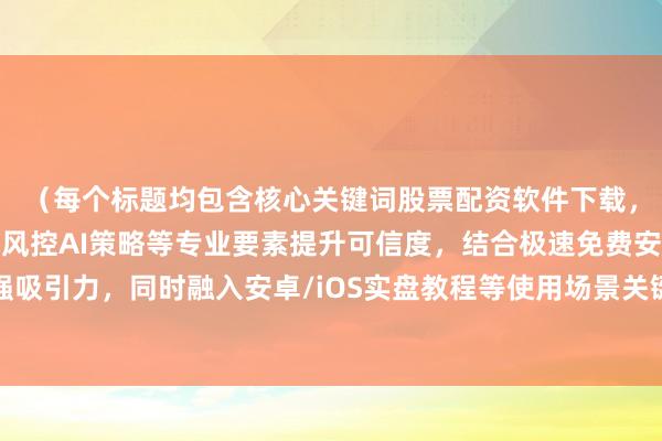 （每个标题均包含核心关键词股票配资软件下载，通过添加官方认证智能风控AI策略等专业要素提升可信度，结合极速免费安全等用户关注点增强吸引力，同时融入安卓/iOS实盘教程等使用场景关键词优化搜索匹配度，符合财经媒体专业调性与SEO优化规范）